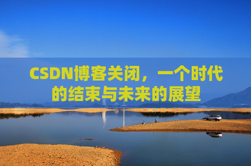 CSDN博客关闭，一个时代的结束与未来的展望